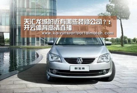 天汇龙城附近有哪些装修公司?:开云体育高清直播(图1) 开云体育高清直播
