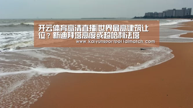 开云体育高清直播|世界最高建筑让位?新迪拜塔高度或超哈利法塔(图1) 开云体育高清直播
